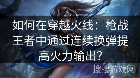 如何在穿越火线:枪战王者中通过连续换弹提高火力输出? 如何在穿越火线:枪战王者中通过连续换弹提高火力输出?