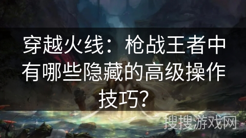 穿越火线:枪战王者中有哪些隐藏的高级操作技巧? 穿越火线:枪战王者中有哪些隐藏的高级操作技巧?