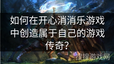 如何在开心消消乐游戏中创造属于自己的游戏传奇？