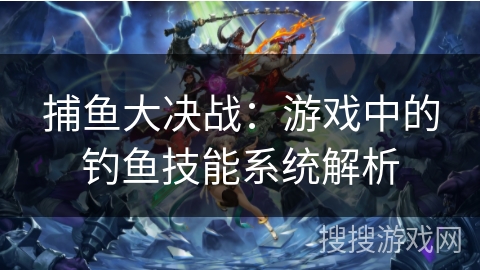 捕鱼大决战:游戏中的钓鱼技能系统解析 捕鱼大决战:游戏中的钓鱼技能系统解析