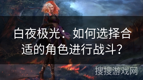 白夜极光：如何选择合适的角色进行战斗？