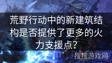 荒野行动中的新建筑结构是否提供了更多的火力支援点？