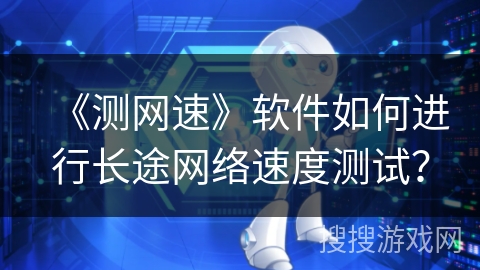 《测网速》软件如何进行长途网络速度测试？