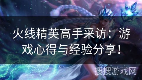 火线精英高手采访：游戏心得与经验分享！