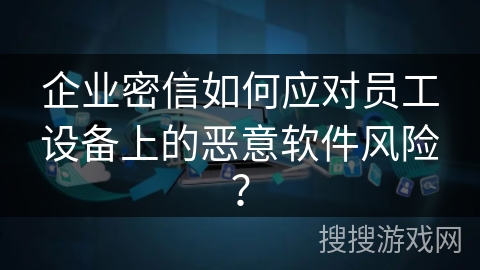 企业密信如何应对员工设备上的恶意软件风险？