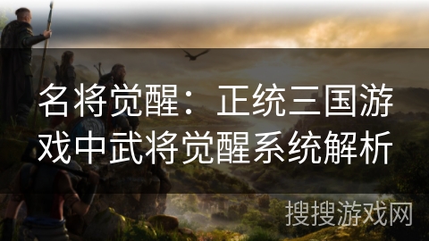 名将觉醒:正统三国游戏中武将觉醒系统解析 名将觉醒:正统三国游戏中武将觉醒系统解析