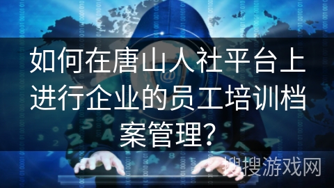 如何在唐山人社平台上进行企业的员工培训档案管理？