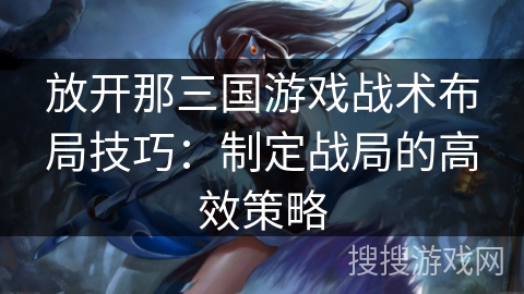 放开那三国游戏战术布局技巧:制定战局的高效策略 放开那三国游戏战术布局技巧:制定战局的高效策略