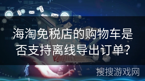 海淘免税店的购物车是否支持离线导出订单？