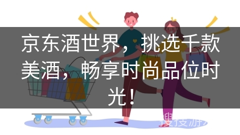 京东酒世界，挑选千款美酒，畅享时尚品位时光！