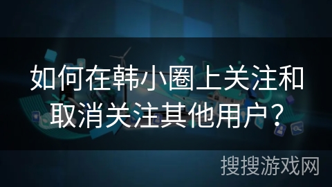 如何在韩小圈上关注和取消关注其他用户？
