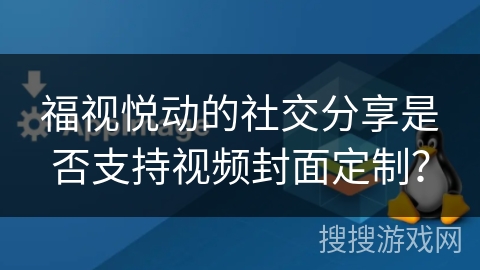 福视悦动的社交分享是否支持视频封面定制？