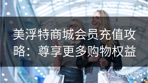 美浮特商城会员充值攻略：尊享更多购物权益