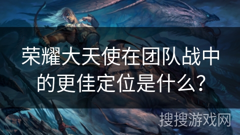 荣耀大天使在团队战中的更佳定位是什么？