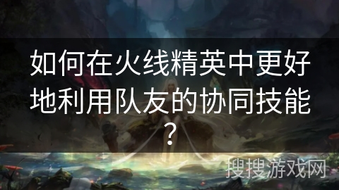 如何在火线精英中更好地利用队友的协同技能？