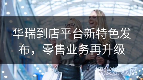 华瑞到店平台新特色发布，零售业务再升级