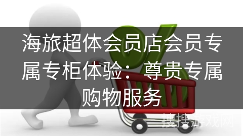 海旅超体会员店会员专属专柜体验：尊贵专属购物服务