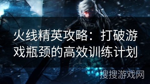 火线精英攻略：打破游戏瓶颈的高效训练计划