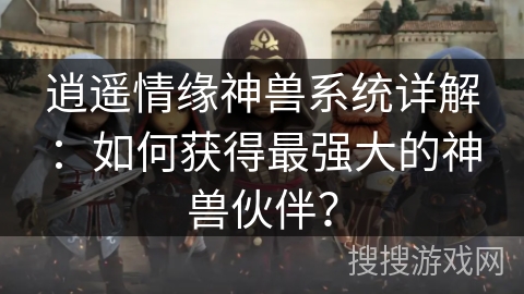 逍遥情缘神兽系统详解：如何获得最强大的神兽伙伴？