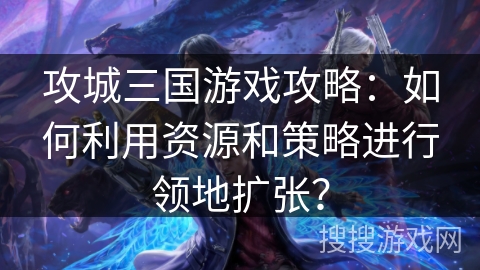 攻城三国游戏攻略：如何利用资源和策略进行领地扩张？