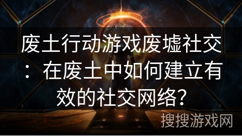 废土行动游戏废墟社交：在废土中如何建立有效的社交网络？