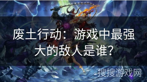 废土行动：游戏中最强大的敌人是谁？