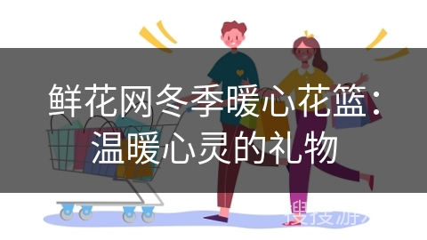 鲜花网冬季暖心花篮：温暖心灵的礼物