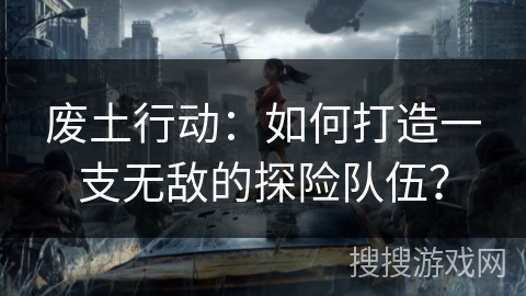 废土行动：如何打造一支无敌的探险队伍？