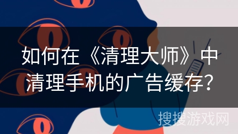 如何在《清理大师》中清理手机的广告缓存？