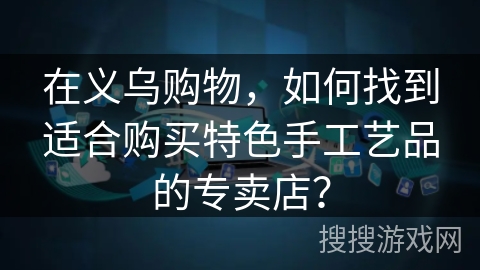 在义乌购物，如何找到适合购买特色手工艺品的专卖店？