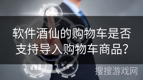 软件酒仙的购物车是否支持导入购物车商品？