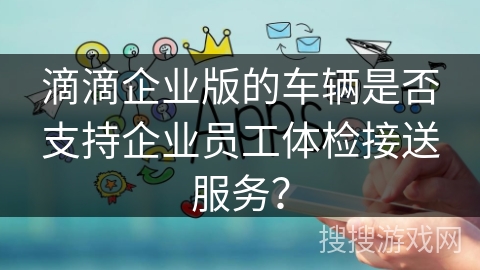 滴滴企业版的车辆是否支持企业员工体检接送服务？