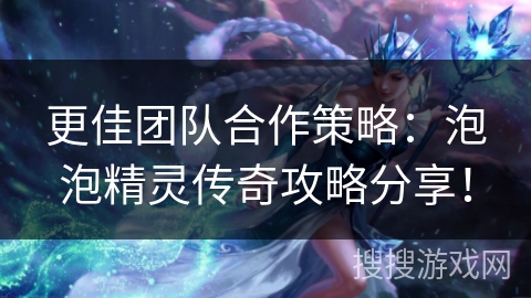 更佳团队合作策略：泡泡精灵传奇攻略分享！