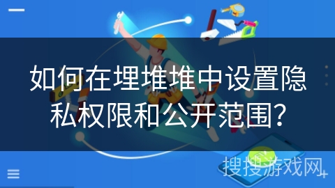 如何在埋堆堆中设置隐私权限和公开范围？