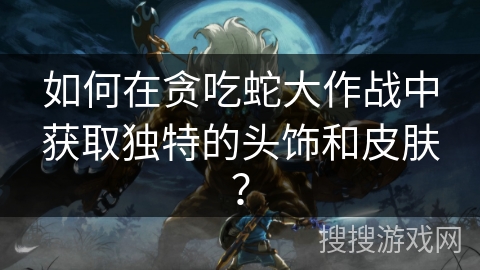 如何在贪吃蛇大作战中获取独特的头饰和皮肤？