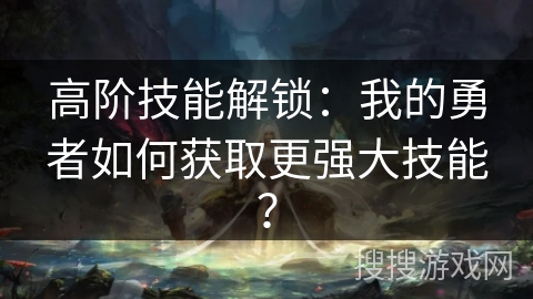 高阶技能解锁：我的勇者如何获取更强大技能？