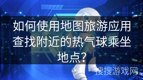 如何使用地图旅游应用查找附近的热气球乘坐地点？