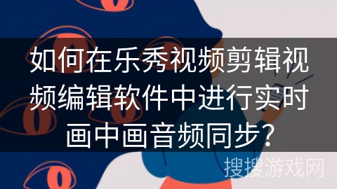 如何在乐秀视频剪辑视频编辑软件中进行实时画中画音频同步？