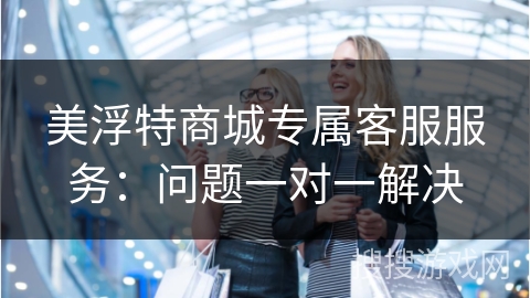美浮特商城专属客服服务：问题一对一解决