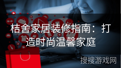 桔舍家居装修指南：打造时尚温馨家庭