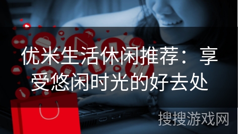 优米生活休闲推荐：享受悠闲时光的好去处