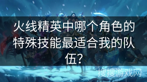火线精英中哪个角色的特殊技能最适合我的队伍？
