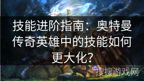 技能进阶指南：奥特曼传奇英雄中的技能如何更大化？