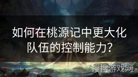 如何在桃源记中更大化队伍的控制能力？