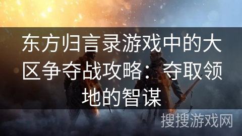 东方归言录游戏中的大区争夺战攻略：夺取领地的智谋