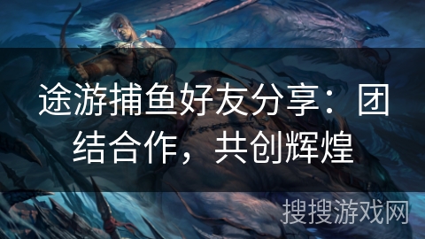 途游捕鱼好友分享:团结合作,共创辉煌 途游捕鱼好友分享:团结合作,共创辉煌