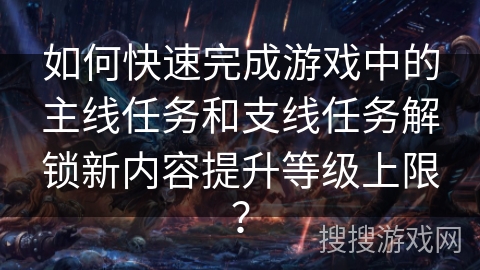 如何快速完成游戏中的主线任务和支线任务解锁新内容提升等级上限？