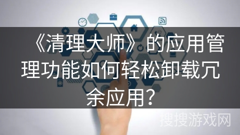 《清理大师》的应用管理功能如何轻松卸载冗余应用？