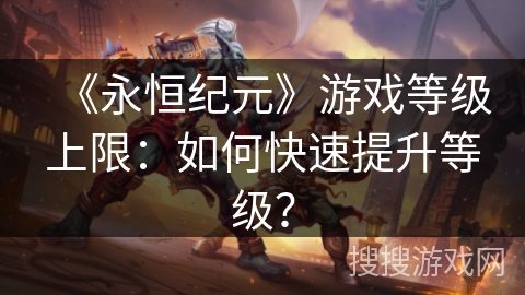 《永恒纪元》游戏等级上限:如何快速提升等级? 《永恒纪元》游戏等级上限:如何快速提升等级?