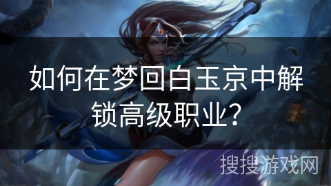 如何在梦回白玉京中解锁高级职业？